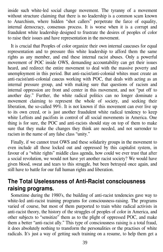 inside such white-led social change movement, ‘The tyranny of a movement
without structure claiming that there is no leadership is a common scam known
to Anarchism, where hidden “shot callers” perpetrate the farce of equality,
internal democracy, consensus process. It is worse when it is a corrupt and
fraudulent white leadership designed to frustrate the desires of peoples of color
to raise their issues and have representation in the movement.

 

It is crucial that Peoples of color organize their own internal caucuses for equal
representation and to pressure this white leadership to afford them the same
rights as any member, and end these internal racist abuses. Only a powerful
movement of POC inside OWS, demanding accountability can get their issues
heard, and redirect the entire movement to deal with the massive poverty and
unemployment in this period, But anti-racist/anti-colonial whites must create an
anti-racist/anti-colonial caucus working with POC, that deals with acting as an
internal pressure group, and with making sure that questions of racism and
internal oppression are front and center in this movement, and not “put off to
another day.” Further, the white radical polities can no longer dominate a
movement claiming to represent the whole of society, and seeking their
liberation, the so-called 99%. It is not known if this movement can ever live up
to its own creed, or is just another fraudulent white radical tendency to keep
white Leftists and pacifists in control of all social movements in America, One
thing is for sure, the POC and anti-racists should stay on top of them to make
sure that they make the changes they think are needed, and not surrender to
racism in the name of any false class “unity.”

 

    

   

Finally, if we cannot trust OWS and these solidarity groups in the movement to
even include all those locked out and oppressed by this capitalist system, in
favour of a “white rights” middle class agenda, how could we ever trust that after
a social revolution, we would not have yet another racist society? We would have
given blood, sweat and tears to this struggle, but been betrayed once again, and
still have to battle for our full human rights and liberation,

 

The Total Uselessness of Anti-Racist consciousness
raising programs.

Sometime during the 1980's, the building of anti-racist tendencies gave way to
white-led anti-racist training programs for consciousness-raising. The programs
varied of course, but most of them purported to train white radical activists in
anti-racist theory, the history of the struggles of peoples of color in America, and
other subjects to “sensitize” them as to the plight of oppressed POC, and make
them a better “anti-racist ally.” This type of consciousness raising is a total fraud,
it does absolutely nothing to transform the personalities or the practises of white
radicals. It's just a way of getting such training on a resume, to help them get a

39

 

 

 
